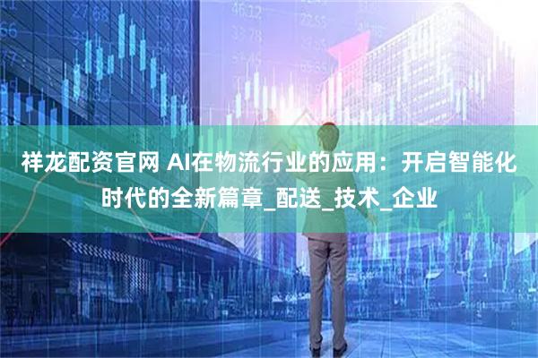 祥龙配资官网 AI在物流行业的应用：开启智能化时代的全新篇章_配送_技术_企业