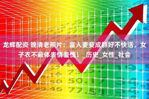 龙辉配资 晚清老照片：富人妻妾成群好不快活，女子衣不蔽体表情羞愧！_历史_女性_社会