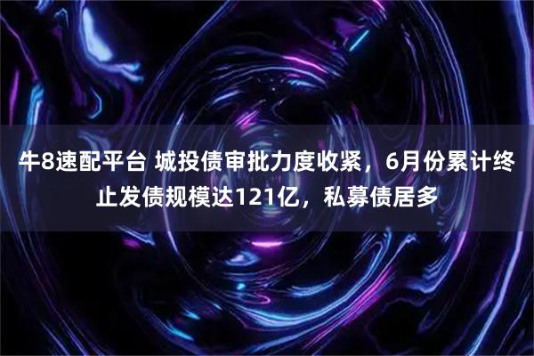 牛8速配平台 城投债审批力度收紧，6月份累计终止发债规模达121亿，私募债居多