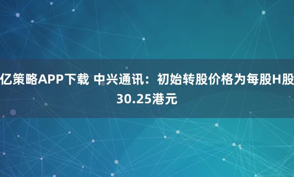 亿策略APP下载 中兴通讯：初始转股价格为每股H股30.25港元