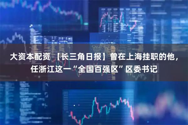 大资本配资 【长三角日报】曾在上海挂职的他，任浙江这一“全国百强区”区委书记