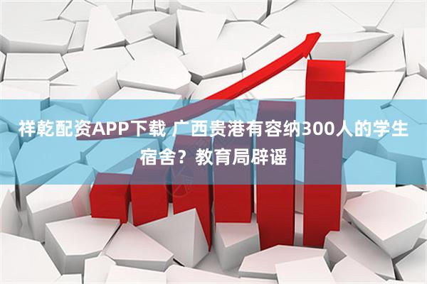 祥乾配资APP下载 广西贵港有容纳300人的学生宿舍？教育局辟谣