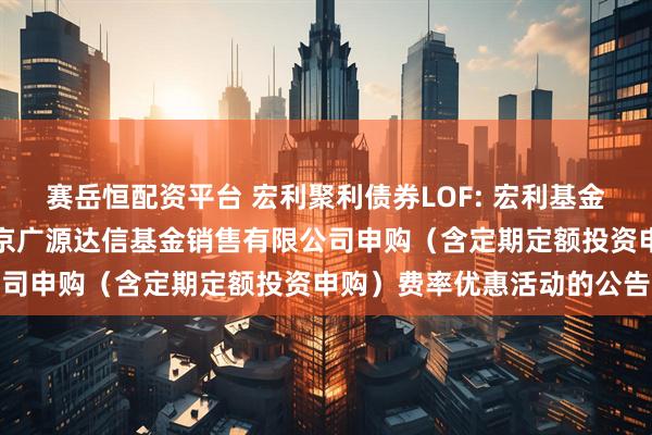 赛岳恒配资平台 宏利聚利债券LOF: 宏利基金管理有限公司关于参加北京广源达信基金销售有限公司申购（含定期定额投资申购）费率优惠活动的公告