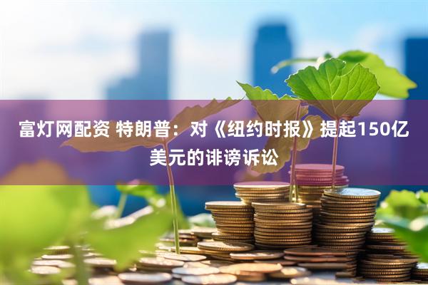 富灯网配资 特朗普：对《纽约时报》提起150亿美元的诽谤诉讼
