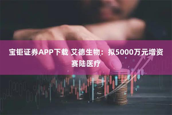 宝钜证券APP下载 艾德生物：拟5000万元增资赛陆医疗