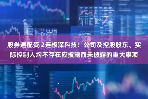 股券通配资 2连板深科技：公司及控股股东、实际控制人均不存在应披露而未披露的重大事项