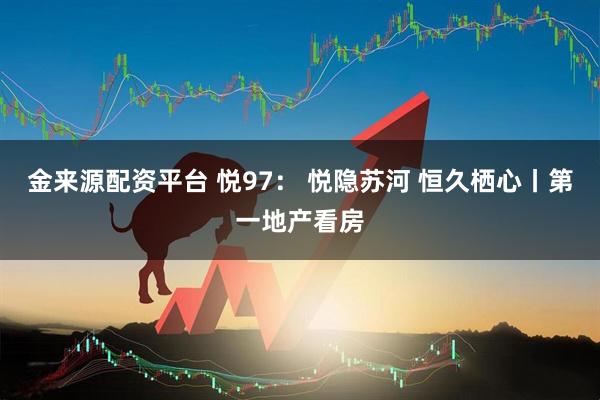 金来源配资平台 悦97： 悦隐苏河 恒久栖心丨第一地产看房