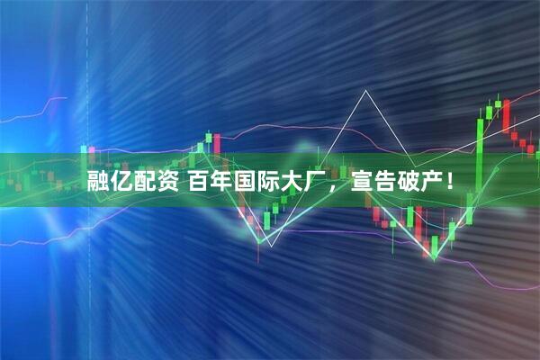 融亿配资 百年国际大厂，宣告破产！