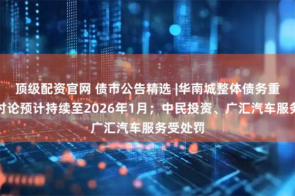 顶级配资官网 债市公告精选 |华南城整体债务重组条款讨论预计持续至2026年1月；中民投资、广汇汽车服务受处罚