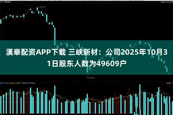 漢崋配资APP下载 三峡新材：公司2025年10月31日股东人数为49609户