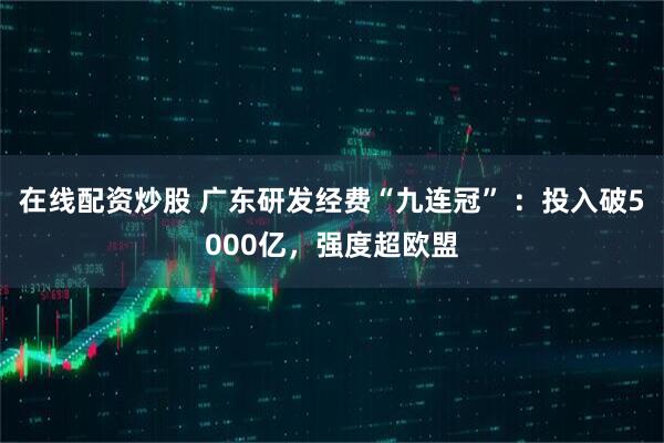 在线配资炒股 广东研发经费“九连冠” ：投入破5000亿，强度超欧盟