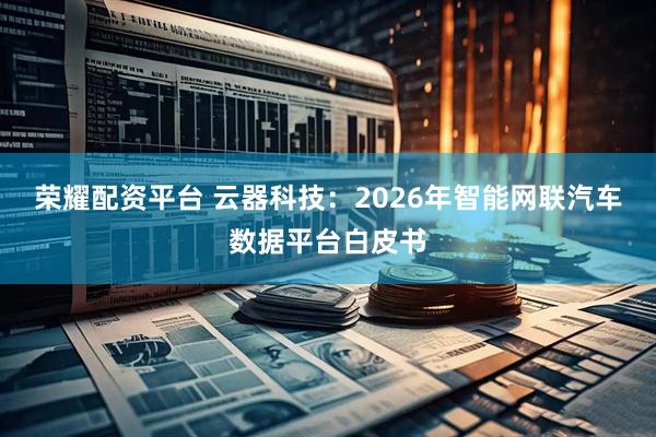 荣耀配资平台 云器科技：2026年智能网联汽车数据平台白皮书