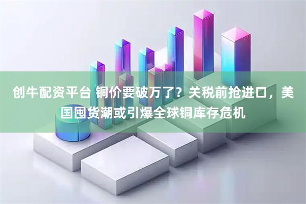 创牛配资平台 铜价要破万了？关税前抢进口，美国囤货潮或引爆全球铜库存危机