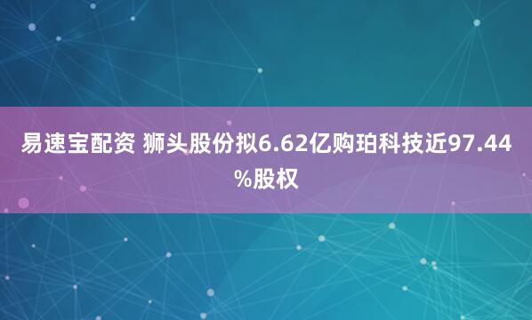 易速宝配资 狮头股份拟6.62亿购珀科技近97.44%股权