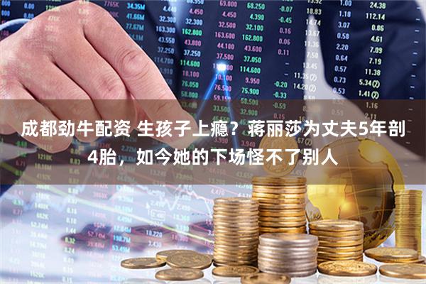 成都劲牛配资 生孩子上瘾？蒋丽莎为丈夫5年剖4胎，如今她的下场怪不了别人