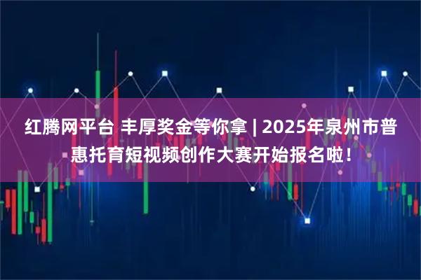 红腾网平台 丰厚奖金等你拿 | 2025年泉州市普惠托育短视频创作大赛开始报名啦！